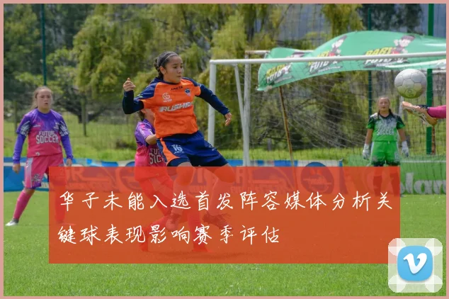 华子未能入选首发阵容媒体分析关键球表现影响赛季评估