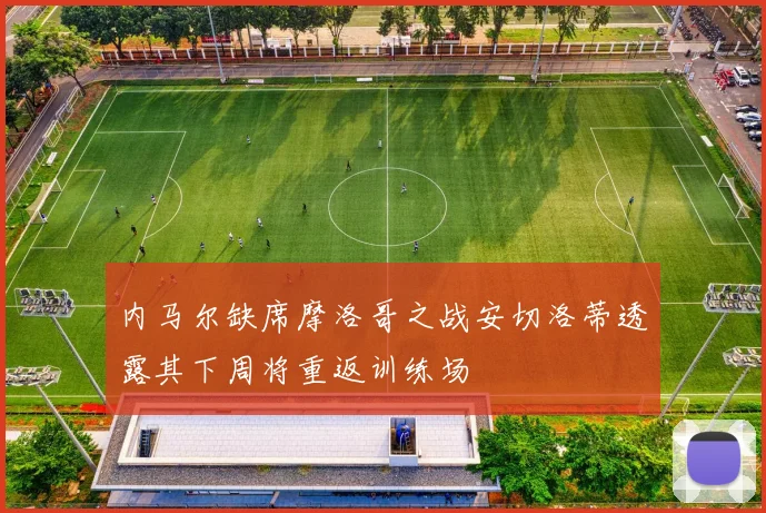内马尔缺席摩洛哥之战安切洛蒂透露其下周将重返训练场