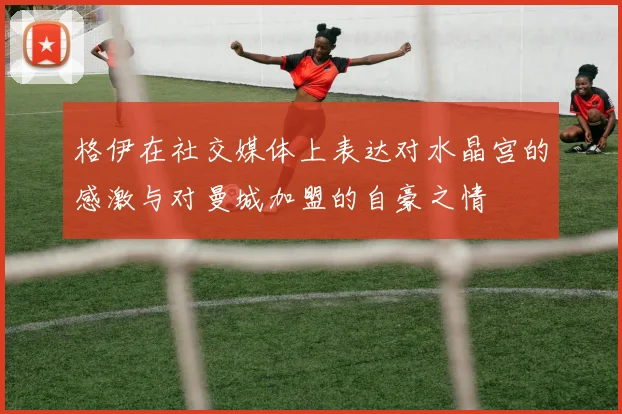 格伊在社交媒体上表达对水晶宫的感激与对曼城加盟的自豪之情