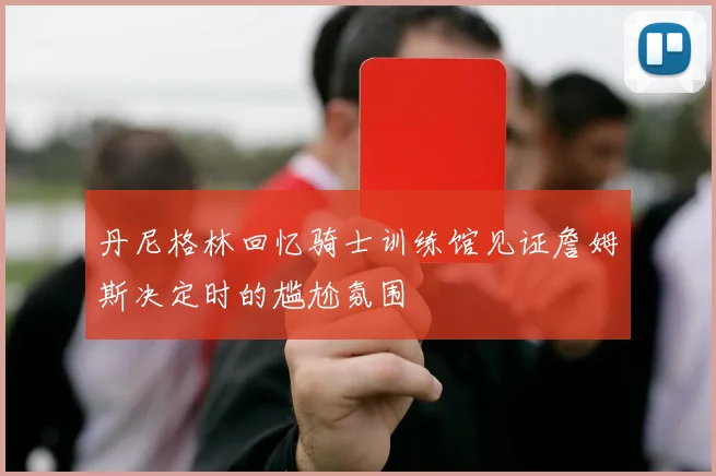 丹尼格林回忆骑士训练馆见证詹姆斯决定时的尴尬氛围