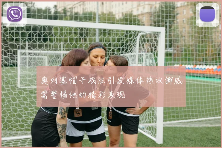 奥利塞帽子戏法引发媒体热议挪威需警惕他的精彩表现