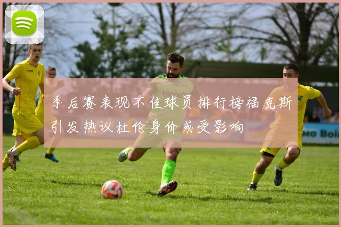 季后赛表现不佳球员排行榜福克斯引发热议杜伦身价或受影响