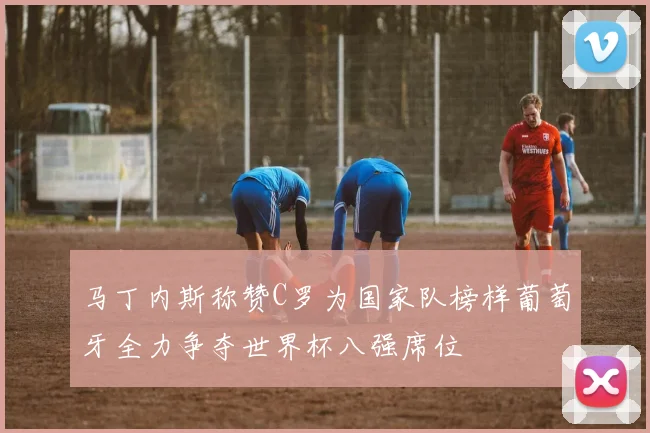 马丁内斯称赞C罗为国家队榜样葡萄牙全力争夺世界杯八强席位