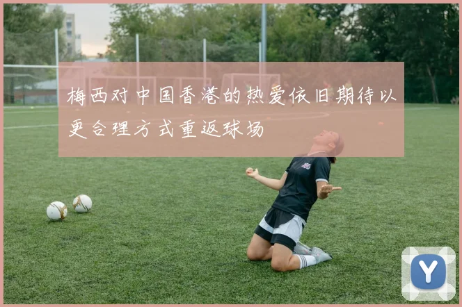 梅西对中国香港的热爱依旧期待以更合理方式重返球场