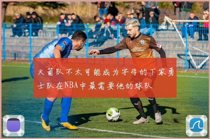 火箭队不太可能成为字母的下家勇士队在NBA中最需要他的球队