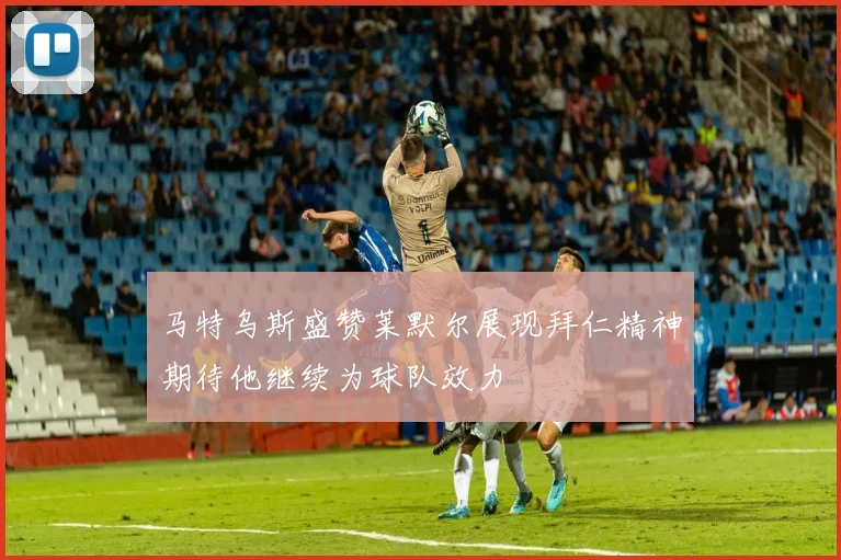 马特乌斯盛赞莱默尔展现拜仁精神期待他继续为球队效力