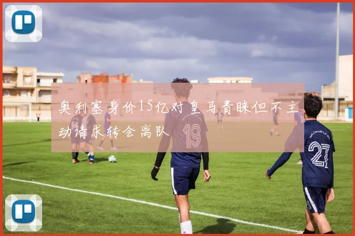 奥利塞身价15亿对皇马青睐但不主动请求转会离队