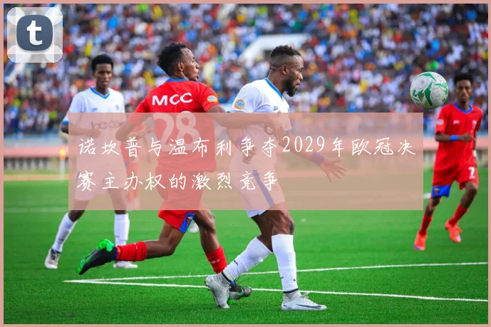 诺坎普与温布利争夺2029年欧冠决赛主办权的激烈竞争