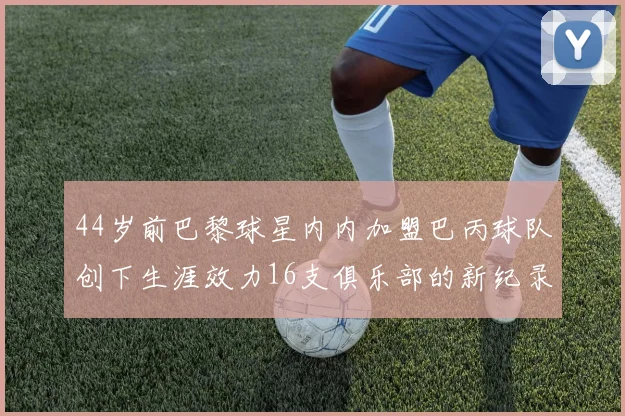 44岁前巴黎球星内内加盟巴丙球队创下生涯效力16支俱乐部的新纪录