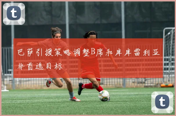 巴萨引援策略调整B席和库库雷利亚非首选目标