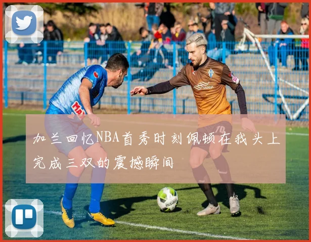 加兰回忆NBA首秀时刻佩顿在我头上完成三双的震撼瞬间